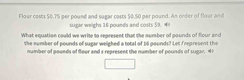 flour costs $0.75 per pound and sugar costs $0.50 per pound. an order of flour and sugar weighs 16 pounds and costs $9. what equation could we write to represent that the number of pounds of flour and the number of pounds of sugar weighed a total of 16 pounds? let f represent the number of pounds of flour and s represent the number of pounds of sugar.