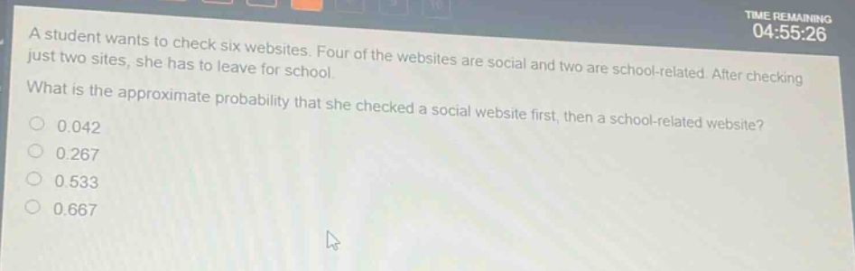 a student wants to check six websites. four of the websites are social and two are school - related. after checking just two sites, she has to leave for school. what is the approximate probability that she checked a social website first, then a school - related website? 0.042 0.267 0.533 0.667