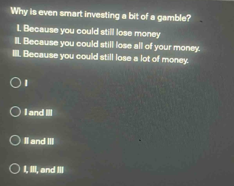 why is even smart investing a bit of a gamble? i. because you could still lose money ii. because you could still lose all of your money. iii. because you could still lose a lot of money. o i o i and iii o ii and iii o i, iii, and iii