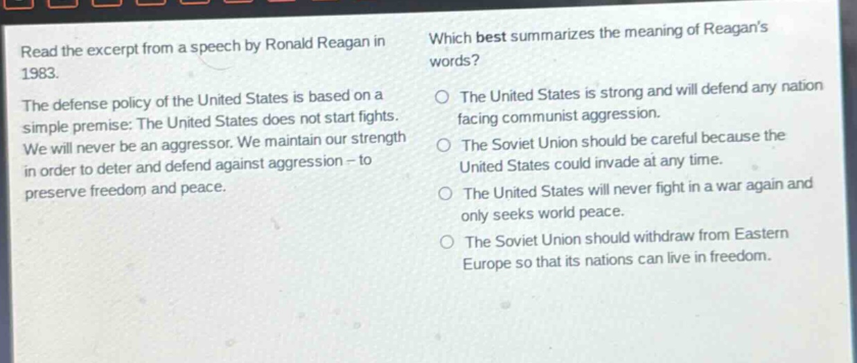 read the excerpt from a speech by ronald reagan in 1983. the defense policy of the united states is based on a simple premise: the united states does not start fights. we will never be an aggressor. we maintain our strength in order to deter and defend against aggression - to preserve freedom and peace. which best summarizes the meaning of reagans words? the united states is strong and will defend any nation facing communist aggression. the soviet union should be careful because the united states could invade at any time. the united states will never fight in a war again and only seeks world peace. the soviet union should withdraw from eastern europe so that its nations can live in freedom.