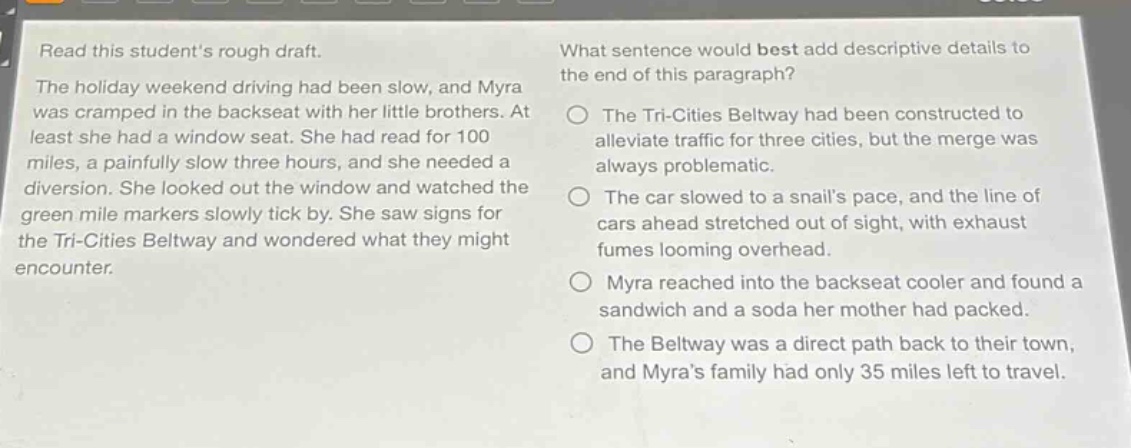 read this students rough draft. the holiday weekend driving had been slow, and myra was cramped in the backseat with her little brothers. at least she had a window seat. she had read for 100 miles, a painfully slow three hours, and she needed a diversion. she looked out the window and watched the green mile markers slowly tick by. she saw signs for the tri - cities beltway and wondered what they might encounter. what sentence would best add descriptive details to the end of this paragraph? the tri - cities beltway had been constructed to alleviate traffic for three cities, but the merge was always problematic. the car slowed to a snails pace, and the line of cars ahead stretched out of sight, with exhaust fumes looming overhead. myra reached into the backseat cooler and found a sandwich and a soda her mother had packed. the beltway was a direct path back to their town, and myras family had only 35 miles left to travel.