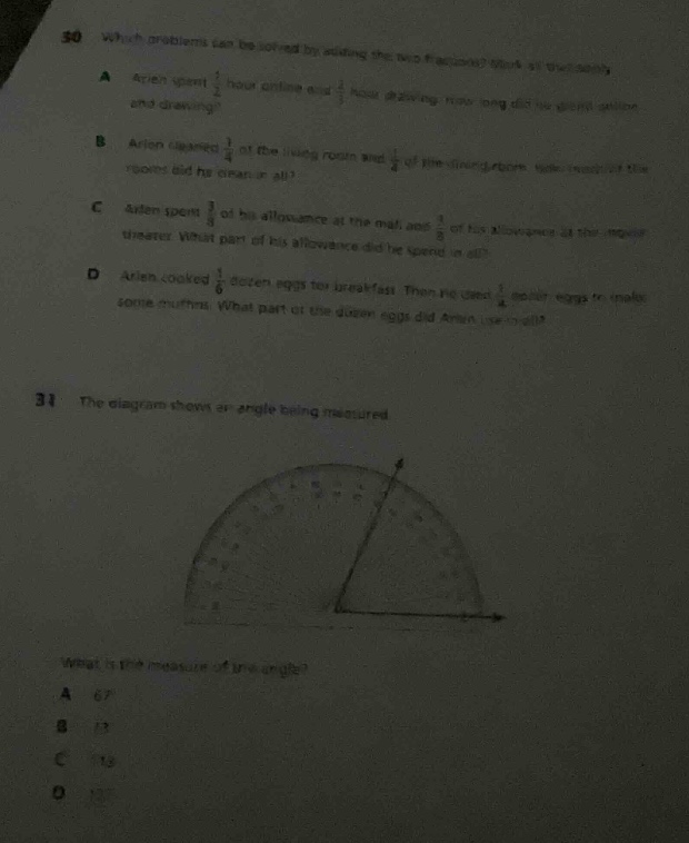 30. which problems can be solved by adding the two fractions? a. arien spent 1/4 hour online and 1/3 hour playing. how long did he spend online and playing? b. arien cleaned 1/4 of the living - room and 1/3 of the dining - room. what fraction of the rooms did he clean in all? c. arien spent 3/8 of his allowance at the mall and 1/8 of his allowance at the movie theater. what part of his allowance did he spend in all? d. arien cooked 1/6 dozen eggs for breakfast. then he used 1/4 dozen eggs to make some muffins. what part of the dozen eggs did arien use overall? 31. the diagram shows an angle being measured. what is the measure of the angle? a. 67 b. 13 c. 15 d. 12