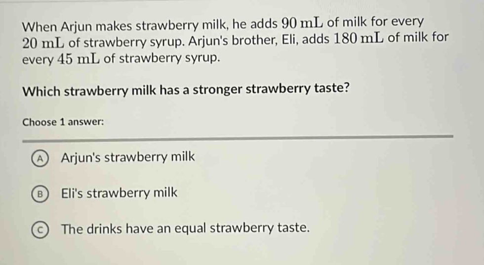 when arjun makes strawberry milk, he adds 90 ml of milk for every 20 ml of strawberry syrup. arjuns brother, eli, adds 180 ml of milk for every 45 ml of strawberry syrup. which strawberry milk has a stronger strawberry taste? choose 1 answer: a arjuns strawberry milk b elis strawberry milk c the drinks have an equal strawberry taste.