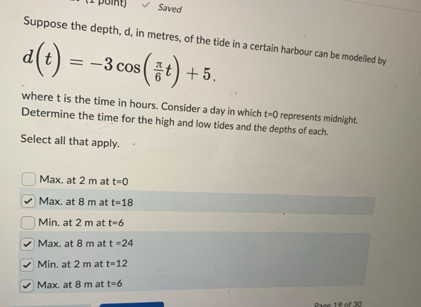 suppose the depth, d, in metres, of the tide in a certain harbour can be modelled by d(t)=-3cos(π/6t)+5, where t is the time in hours. consider a day in which t = 0 represents midnight. determine the time for the high and low tides and the depths of each. select all that apply. max. at 2 m at t = 0 max. at 8 m at t = 18 min. at 2 m at t = 6 max. at 8 m at t = 24 min. at 2 m at t = 12 max. at 8 m at t = 6