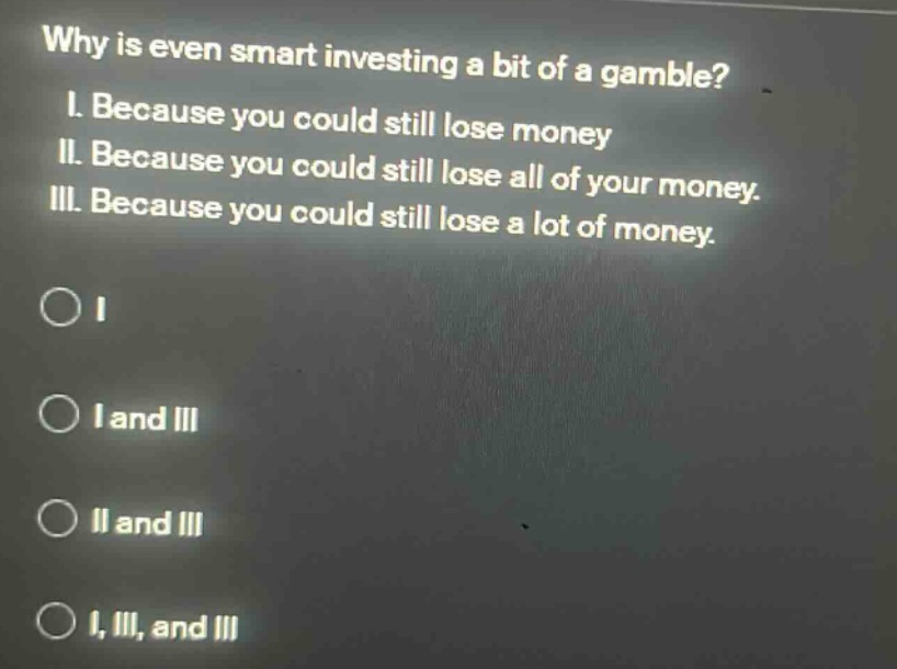 why is even smart investing a bit of a gamble? i. because you could still lose money ii. because you could still lose all of your money. iii. because you could still lose a lot of money. o i o i and iii o ii and iii o i, ii, and iii