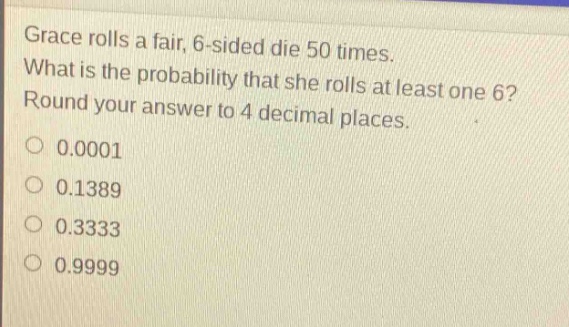 grace rolls a fair, 6 - sided die 50 times. what is the probability that she rolls at least one 6? round your answer to 4 decimal places. 0.0001 0.1389 0.3333 0.9999