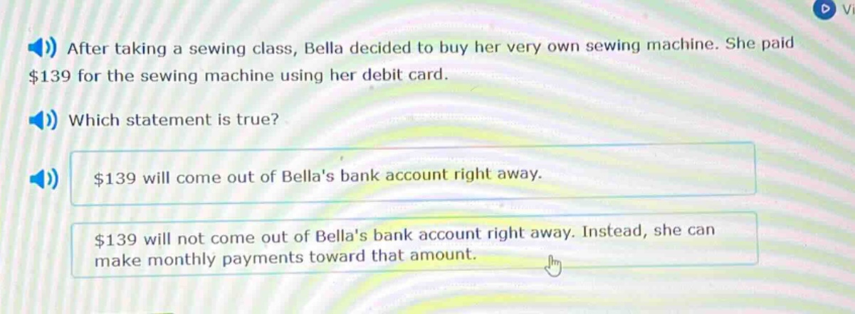 after taking a sewing class, bella decided to buy her very own sewing machine. she paid $139 for the sewing machine using her debit card. which statement is true? $139 will come out of bellas bank account right away. $139 will not come out of bellas bank account right away. instead, she can make monthly payments toward that amount.