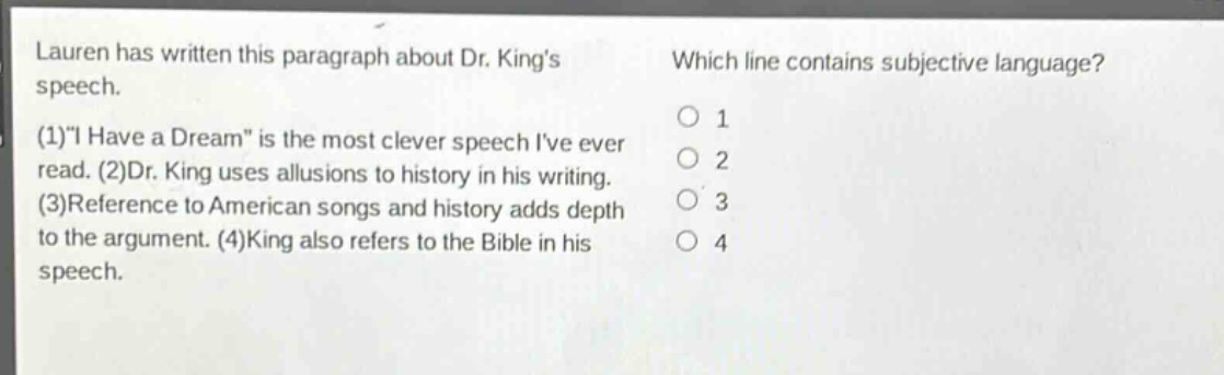 lauren has written this paragraph about dr. kings speech. (1)i have a dream is the most clever speech ive ever read. (2)dr. king uses allusions to history in his writing. (3)reference to american songs and history adds depth to the argument. (4)king also refers to the bible in his speech. which line contains subjective language? 1 2 3 4