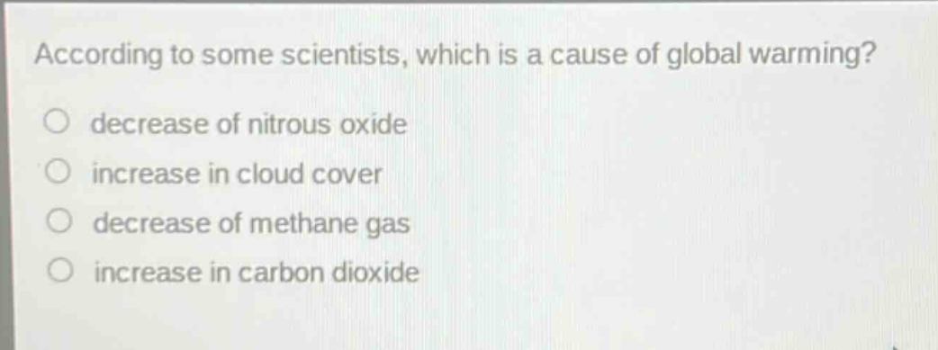 according to some scientists, which is a cause of global warming?\ndecrease of nitrous oxide\nincrease in cloud cover\ndecrease of methane gas\nincrease in carbon dioxide