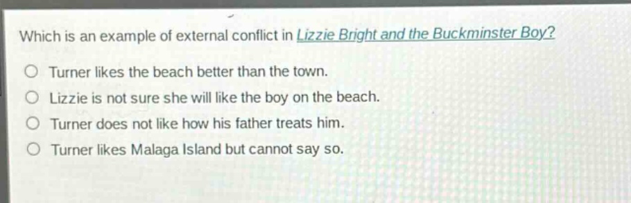 which is an example of external conflict in lizzie bright and the buckminster boy?\no turner likes the beach better than the town.\no lizzie is not sure she will like the boy on the beach.\no turner does not like how his father treats him.\no turner likes malaga island but cannot say so.