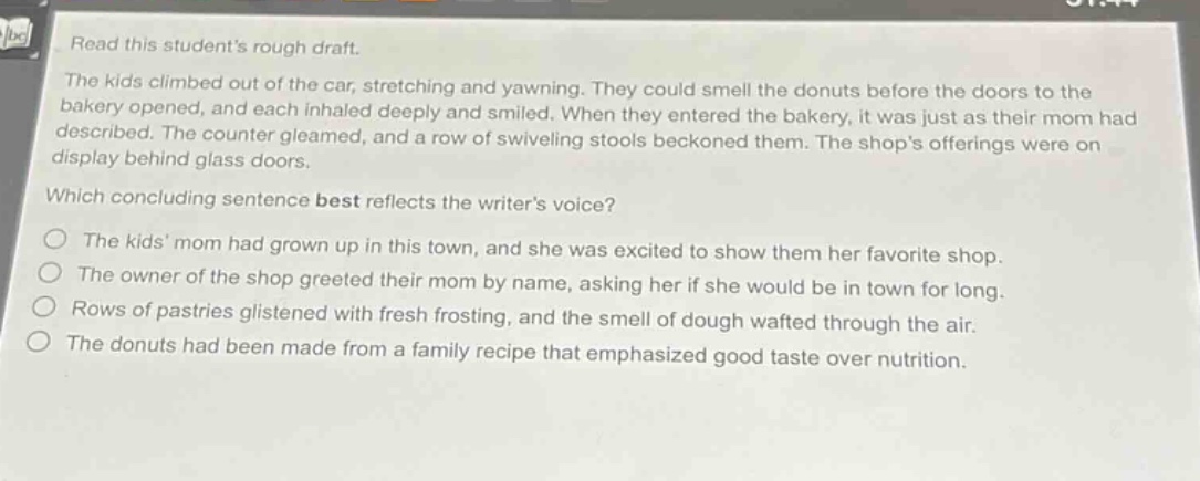 read this students rough draft. the kids climbed out of the car, stretching and yawning. they could smell the donuts before the doors to the bakery opened, and each inhaled deeply and smiled. when they entered the bakery, it was just as their mom had described. the counter gleamed, and a row of swiveling stools beckoned them. the shops offerings were on display behind glass doors. which concluding sentence best reflects the writers voice? the kids mom had grown up in this town, and she was excited to show them her favorite shop. the owner of the shop greeted their mom by name, asking her if she would be in town for long. rows of pastries glistened with fresh frosting, and the smell of dough wafted through the air. the donuts had been made from a family recipe that emphasized good taste over nutrition.