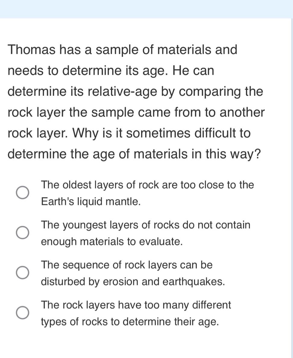 thomas has a sample of materials and needs to determine its age. he can determine its relative - age by comparing the rock layer the sample came from to another rock layer. why is it sometimes difficult to determine the age of materials in this way? the oldest layers of rock are too close to the earths liquid mantle. the youngest layers of rocks do not contain enough materials to evaluate. the sequence of rock layers can be disturbed by erosion and earthquakes. the rock layers have too many different types of rocks to determine their age.