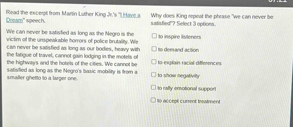 read the excerpt from martin luther king jr.s \i have a dream\ speech. we can never be satisfied as long as the negro is the victim of the unspeakable horrors of police brutality. we can never be satisfied as long as our bodies, heavy with the fatigue of travel, cannot gain lodging in the motels of the highways and the hotels of the cities. we cannot be satisfied as long as the negros basic mobility is from a smaller ghetto to a larger one. why does king repeat the phrase \we can never be satisfied\? select 3 options. to inspire listeners to demand action to explain racial differences to show negativity to rally emotional support to accept current treatment