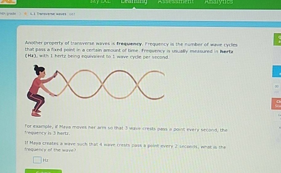 another property of transverse waves is frequency. frequency is the number of wave cycles that pass a fixed point in a certain amount of time. frequency is usually measured in hertz (hz), with 1 hertz being equivalent to 1 wave cycle per second. for example, if maya moves her arm so that 3 wave crests pass a point every second, the frequency is 3 hertz. if maya creates a wave such that 4 wave crests pass a point every 2 seconds, what is the frequency of the wave? hz