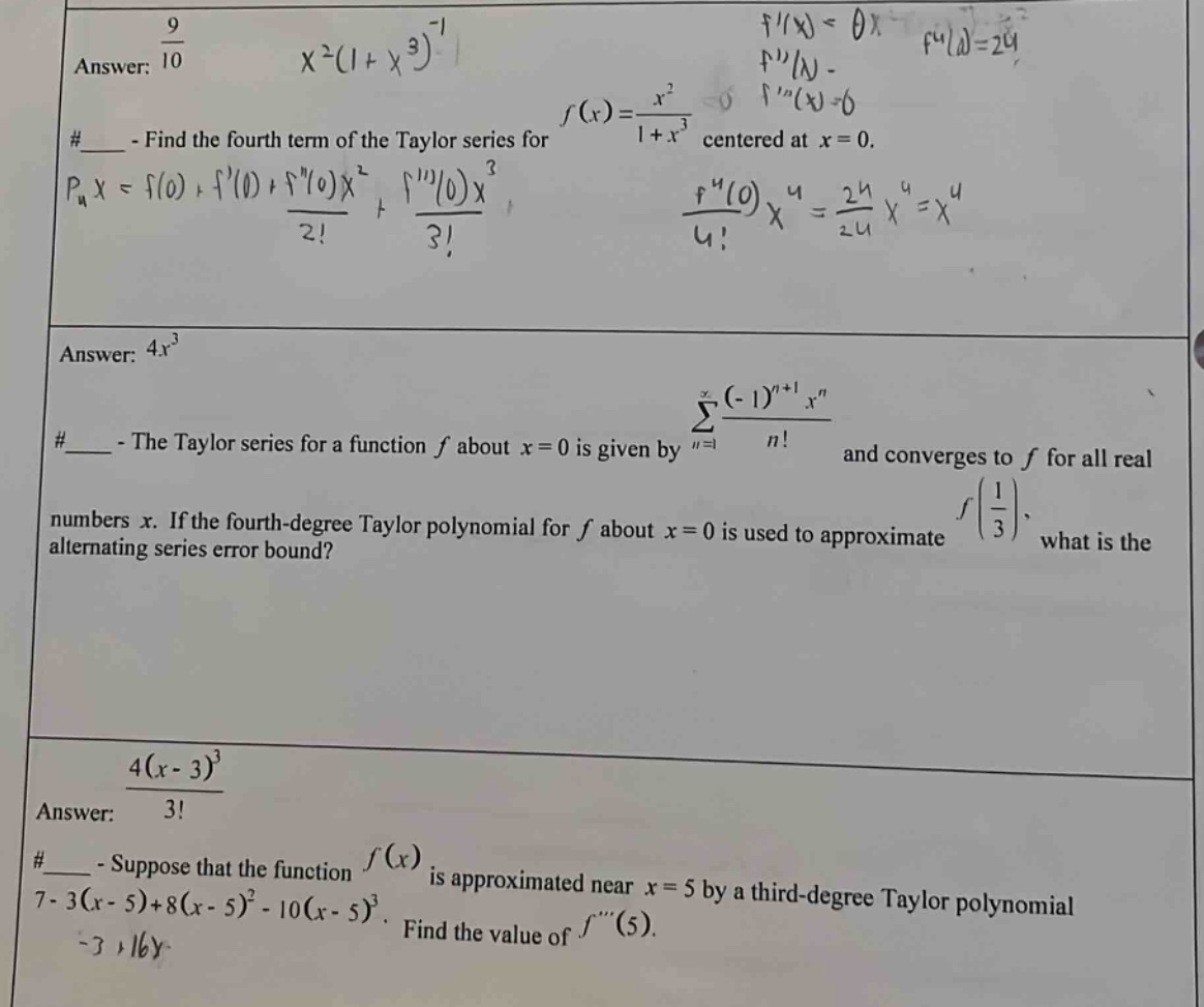 answer: 9/10 x^2(1 + x^3)^(-1) #____ - find the fourth term of the taylor series for f(x)=x^2/(1 + x^3) centered at x = 0. p_4x=f(0)+f(0)+f(0)x^2/2!+f(0)x^3/3! f^(4)(0)x^4/4!=24/24 x^4=x^4 answer: 4x^3 #____ - the taylor series for a function f about x = 0 is given by sum_(n = 1)^(infinity) ((-1)^(n + 1)x^n)/n! and converges to f for all real numbers x. if the fourth - degree taylor polynomial for f about x = 0 is used to approximate f(1/3), what is the alternating series error bound? answer: 4(x - 3)^3/3! #____ - suppose that the function f(x) is approximated near x = 5 by a third - degree taylor polynomial 7-3(x - 5)+8(x - 5)^2-10(x - 5)^3. find the value of f(5).