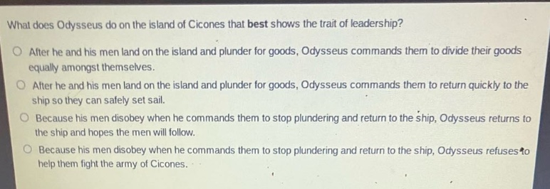 what does odysseus do on the island of cicones that best shows the trait of leadership?\no after he and his men land on the island and plunder for goods, odysseus commands them to divide their goods equally amongst themselves.\no after he and his men land on the island and plunder for goods, odysseus commands them to return quickly to the ship so they can safely set sail.\no because his men disobey when he commands them to stop plundering and return to the ship, odysseus returns to the ship and hopes the men will follow.\no because his men disobey when he commands them to stop plundering and return to the ship, odysseus refuses to help them fight the army of cicones.