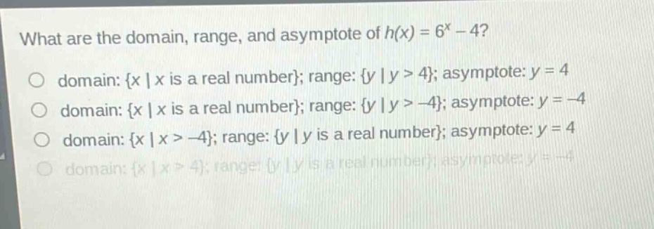 what are the domain, range, and asymptote of h(x) = 6^x - 4?\no domain: {x | x is a real number}; range: {y | y > 4}; asymptote: y = 4\no domain: {x | x is a real number}; range: {y | y > -4}; asymptote: y = -4\no domain: {x | x > -4}; range: {y | y is a real number}; asymptote: y = 4\no domain: {x | x > 4}; range: {y | y is a real number}; asymptote: y = -4
