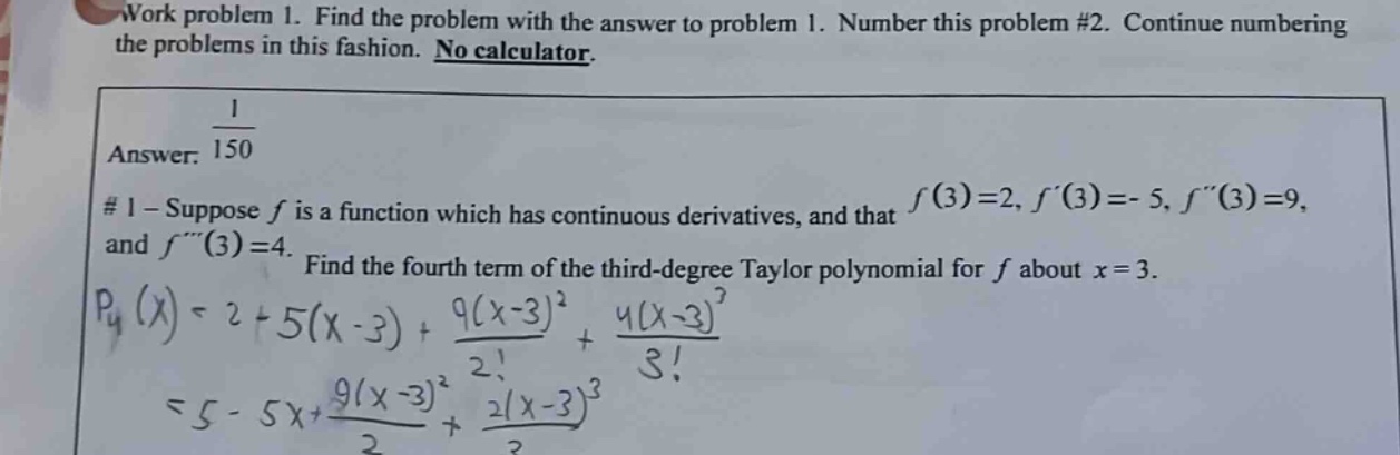 work problem 1. find the problem with the answer to problem 1. number this problem #2. continue numbering the problems in this fashion. no calculator. answer: 1/150 #1 - suppose f is a function which has continuous derivatives, and that f(3)=2, f(3)= - 5, f(3)=9, and f(3)=4. find the fourth term of the third - degree taylor polynomial for f about x = 3. p4(x)=2 + 5(x - 3)+9(x - 3)^2/2!+4(x - 3)^3/3! = 5 - 5x+9(x - 3)^2/2+2(x - 3)^3/3