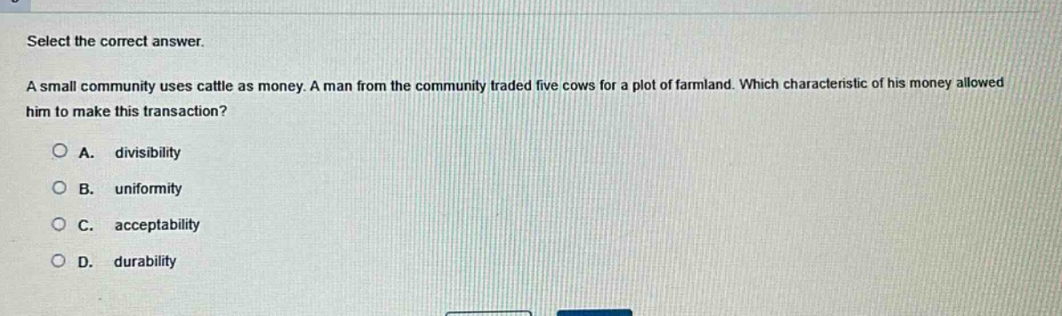 select the correct answer. a small community uses cattle as money. a man from the community traded five cows for a plot of farmland. which characteristic of his money allowed him to make this transaction? a. divisibility b. uniformity c. acceptability d. durability