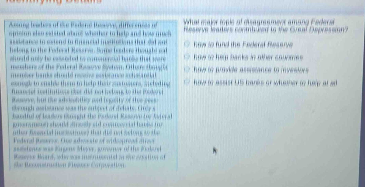 among leaders of the federal reserve, differences of opinion also existed about whether to help and how much assistance to extend to financial institutions that did not belong to the federal reserve. some leaders thought aid should only be extended to commercial banks that were members of the federal reserve system. others thought member banks should receive assistance substantial enough to enable them to help their customers, including financial institutions that did not belong to the federal reserve, but the advisability and legality of this pass - through assistance was the subject of debate. only a handful of leaders thought the federal reserve (or federal government) should directly aid commercial banks (or other financial institutions) that did not belong to the federal reserve. one advocate of widespread direct assistance was eugene meyer, governor of the federal reserve board, who was instrumental in the creation of the reconstruction finance corporation. what major topic of disagreement among federal reserve leaders contributed to the great depression? how to fund the federal reserve how to help banks in other countries how to provide assistance to investors how to assist us banks or whether to help at all