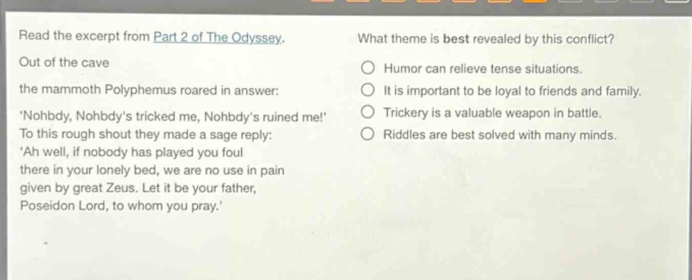 read the excerpt from part 2 of the odyssey. out of the cave the mammoth polyphemus roared in answer: nohbdy, nohbdys tricked me, nohbdys ruined me! to this rough shout they made a sage reply: ah well, if nobody has played you foul there in your lonely bed, we are no use in pain given by great zeus. let it be your father, poseidon lord, to whom you pray. what theme is best revealed by this conflict? humor can relieve tense situations. it is important to be loyal to friends and family. trickery is a valuable weapon in battle. riddles are best solved with many minds.