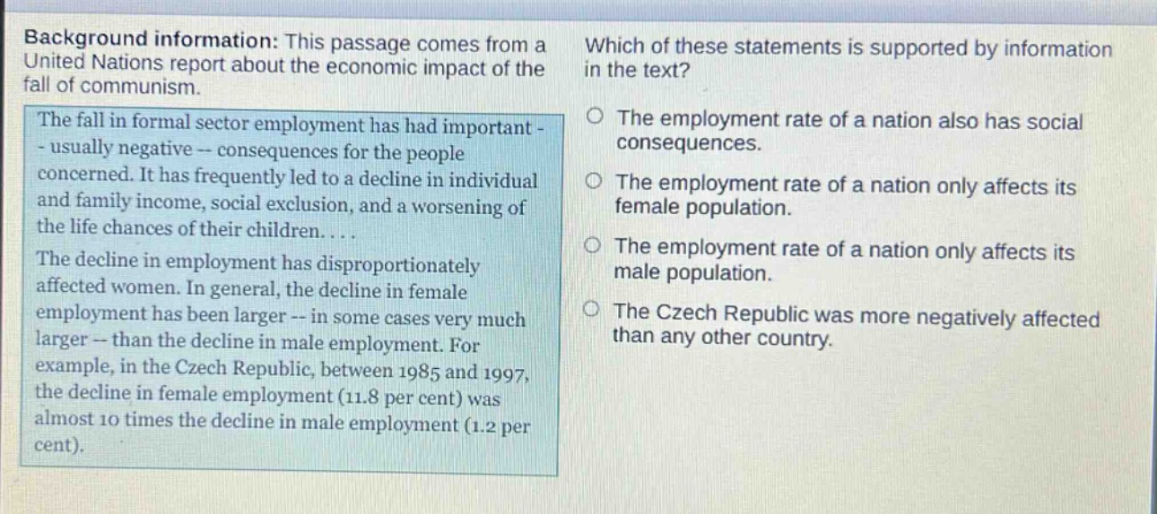 background information: this passage comes from a united nations report about the economic impact of the fall of communism. the fall in formal - sector employment has had important - usually negative -- consequences for the people concerned. it has frequently led to a decline in individual and family income, social exclusion, and a worsening of the life chances of their children.... the decline in employment has disproportionately affected women. in general, the decline in female employment has been larger -- in some cases very much larger -- than the decline in male employment. for example, in the czech republic, between 1985 and 1997, the decline in female employment (11.8 per cent) was almost 10 times the decline in male employment (1.2 per cent). which of these statements is supported by information in the text? the employment rate of a nation also has social consequences. the employment rate of a nation only affects its female population. the employment rate of a nation only affects its male population. the czech republic was more negatively affected than any other country.