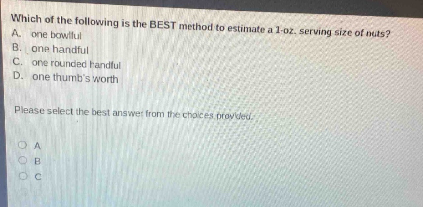 which of the following is the best method to estimate a 1 - oz. serving size of nuts? a. one bowlful b. one handful c. one rounded handful d. one thumbs worth please select the best answer from the choices provided.