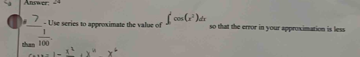 7 - use series to approximate the value of ∫₀¹ cos(x²)dx so that the error in your approximation is less than 1/100. cosx = 1 - x²/2! + x⁴/4! - x⁶/6!