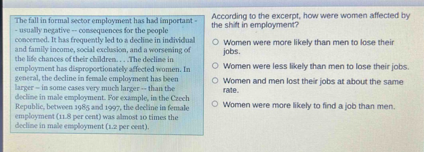 the fall in formal sector employment has had important - usually negative -- consequences for the people concerned. it has frequently led to a decline in individual and family income, social exclusion, and a worsening of the life chances of their children....the decline in employment has disproportionately affected women. in general, the decline in female employment has been larger - in some cases very much larger -- than the decline in male employment. for example, in the czech republic, between 1985 and 1997, the decline in female employment (11.8 per cent) was almost 10 times the decline in male employment (1.2 per cent). according to the excerpt, how were women affected by the shift in employment? women were more likely than men to lose their jobs. women were less likely than men to lose their jobs. women and men lost their jobs at about the same rate. women were more likely to find a job than men.