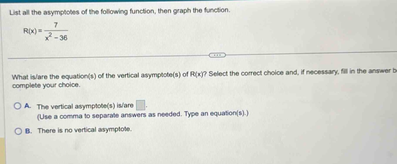 list all the asymptotes of the following function, then graph the function. r(x)=7/(x^2 - 36) what is/are the equation(s) of the vertical asymptote(s) of r(x)? select the correct choice and, if necessary, fill in the answer b complete your choice. a. the vertical asymptote(s) is/are. (use a comma to separate answers as needed. type an equation(s).) b. there is no vertical asymptote.