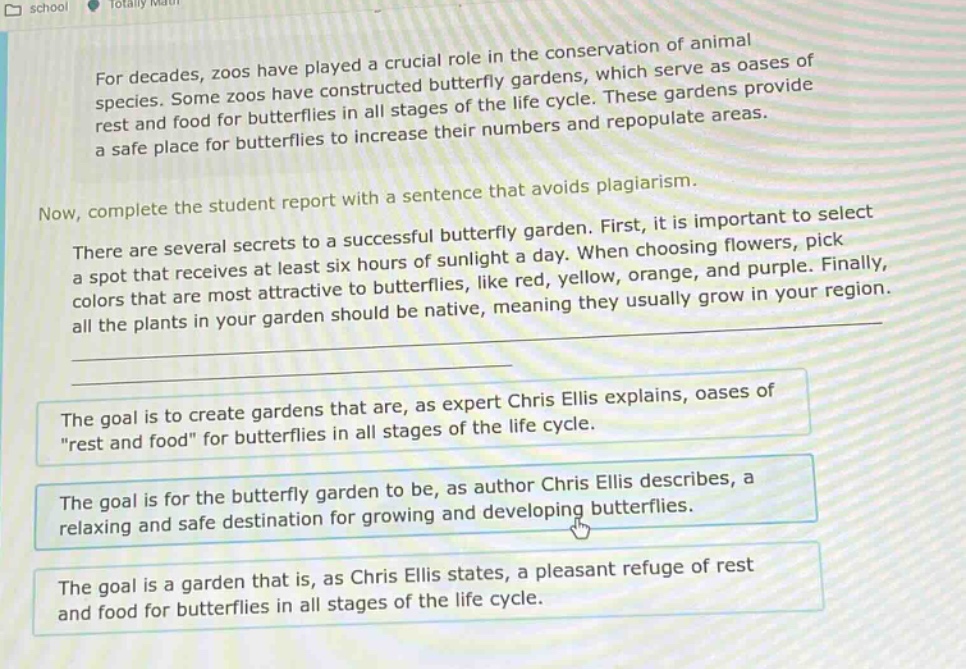 for decades, zoos have played a crucial role in the conservation of animal species. some zoos have constructed butterfly gardens, which serve as oases of rest and food for butterflies in all stages of the life cycle. these gardens provide a safe place for butterflies to increase their numbers and repopulate areas. now, complete the student report with a sentence that avoids plagiarism. there are several secrets to a successful butterfly garden. first, it is important to select a spot that receives at least six hours of sunlight a day. when choosing flowers, pick colors that are most attractive to butterflies, like red, yellow, orange, and purple. finally, all the plants in your garden should be native, meaning they usually grow in your region. the goal is to create gardens that are, as expert chris ellis explains, oases of \rest and food\ for butterflies in all stages of the life cycle. the goal is for the butterfly garden to be, as author chris ellis describes, a relaxing and safe destination for growing and developing butterflies. the goal is a garden that is, as chris ellis states, a pleasant refuge of rest and food for butterflies in all stages of the life cycle.