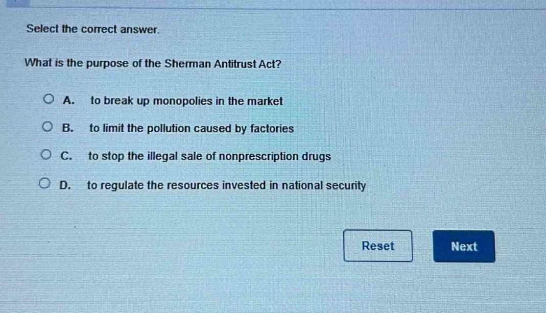 select the correct answer. what is the purpose of the sherman antitrust act? a. to break up monopolies in the market b. to limit the pollution caused by factories c. to stop the illegal sale of nonprescription drugs d. to regulate the resources invested in national security