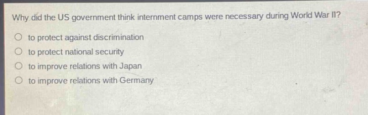 why did the us government think internment camps were necessary during world war ii?\n to protect against discrimination\n to protect national security\n to improve relations with japan\n to improve relations with germany