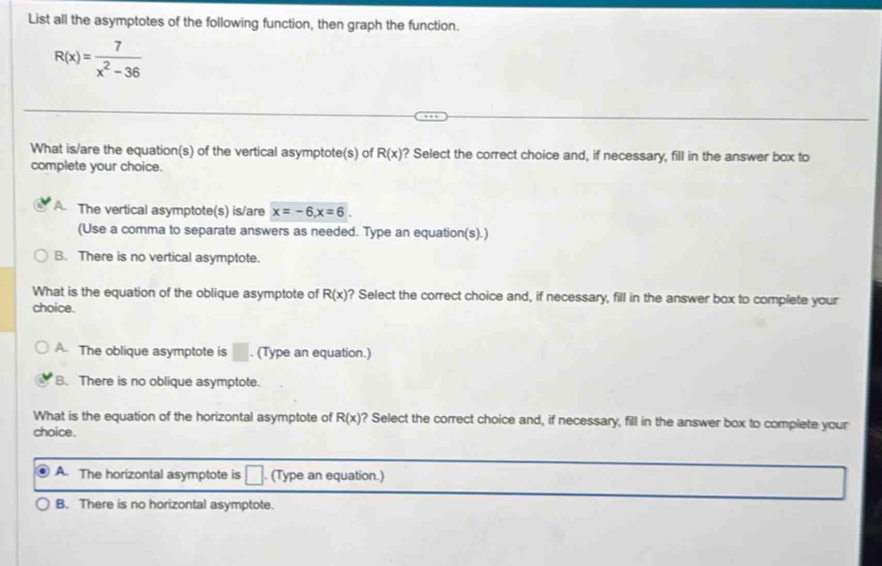 list all the asymptotes of the following function, then graph the function. r(x)=7/(x^2 - 36) what is/are the equation(s) of the vertical asymptote(s) of r(x)? select the correct choice and, if necessary, fill in the answer box to complete your choice. a. the vertical asymptote(s) is/are x = - 6,x = 6. (use a comma to separate answers as needed. type an equation(s).) b. there is no vertical asymptote. what is the equation of the oblique asymptote of r(x)? select the correct choice and, if necessary, fill in the answer box to complete your choice. a. the oblique asymptote is. (type an equation.) b. there is no oblique asymptote. what is the equation of the horizontal asymptote of r(x)? select the correct choice and, if necessary, fill in the answer box to complete your choice. a. the horizontal asymptote is. (type an equation.) b. there is no horizontal asymptote.