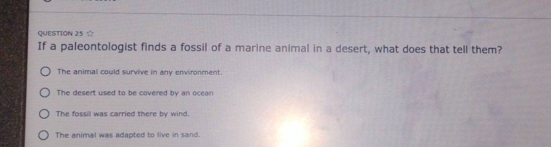 question 25 ☆ if a paleontologist finds a fossil of a marine animal in a desert, what does that tell them? the animal could survive in any environment. the desert used to be covered by an ocean the fossil was carried there by wind. the animal was adapted to live in sand.