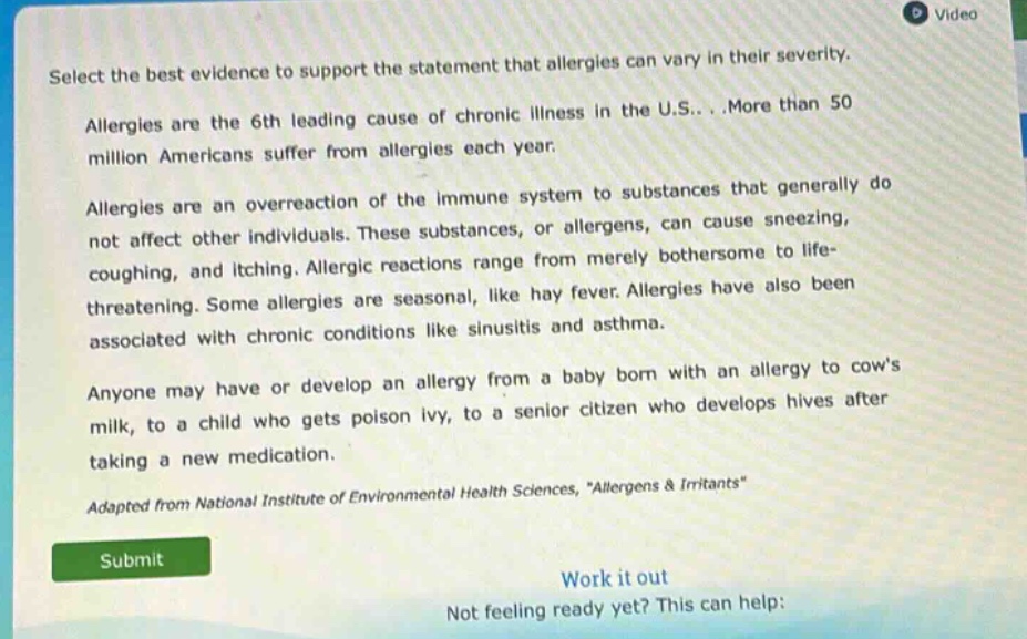 select the best evidence to support the statement that allergies can vary in their severity. allergies are the 6th leading cause of chronic illness in the u.s...more than 50 million americans suffer from allergies each year. allergies are an overreaction of the immune system to substances that generally do not affect other individuals. these substances, or allergens, can cause sneezing, coughing, and itching. allergic reactions range from merely bothersome to life - threatening. some allergies are seasonal, like hay fever. allergies have also been associated with chronic conditions like sinusitis and asthma. anyone may have or develop an allergy from a baby born with an allergy to cows milk, to a child who gets poison ivy, to a senior citizen who develops hives after taking a new medication. adapted from national institute of environmental health sciences, \allergens & irritants\