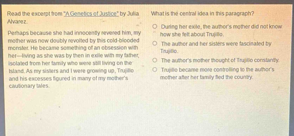 read the excerpt from \a genetics of justice\ by julia alvarez. perhaps because she had innocently revered him, my mother was now doubly revolted by this cold - blooded monster. he became something of an obsession with her—living as she was by then in exile with my father, isolated from her family who were still living on the island. as my sisters and i were growing up, trujillo and his excesses figured in many of my mother’s cautionary tales. what is the central idea in this paragraph? during her exile, the author’s mother did not know how she felt about trujillo. the author and her sisters were fascinated by trujillo. the author’s mother thought of trujillo constantly. trujillo became more controlling to the author’s mother after her family fled the country.
