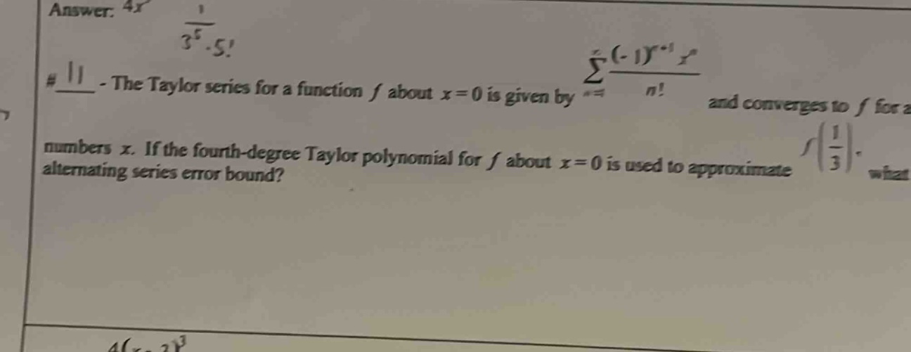 answer: 4x 1/(3^5 * 5!) #11 - the taylor series for a function f about x = 0 is given by sum from n = 1 to infinity of ((-1)^(n + 1) * x^n)/n! and converges to f for all numbers x. if the fourth - degree taylor polynomial for f about x = 0 is used to approximate f(1/3), what is the alternating series error bound?