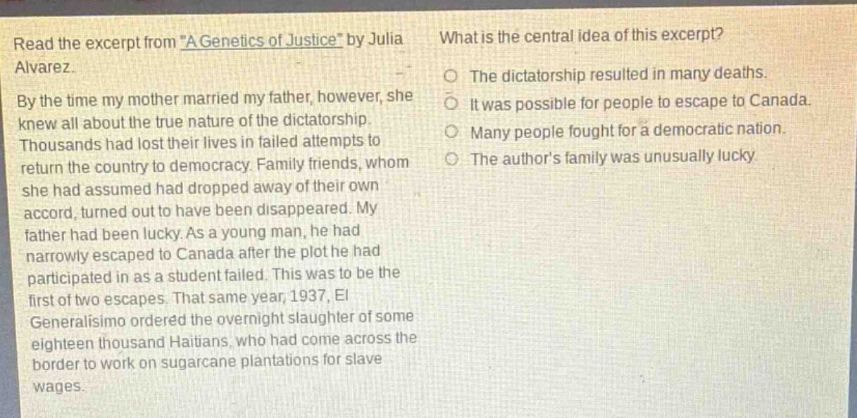 read the excerpt from \a genetics of justice\ by julia alvarez. by the time my mother married my father, however, she knew all about the true nature of the dictatorship. thousands had lost their lives in failed attempts to return the country to democracy. family friends, whom she had assumed had dropped away of their own accord, turned out to have been disappeared. my father had been lucky. as a young man, he had narrowly escaped to canada after the plot he had participated in as a student failed. this was to be the first of two escapes. that same year, 1937, el generalisimo ordered the overnight slaughter of some eighteen thousand haitians, who had come across the border to work on sugarcane plantations for slave wages. what is the central idea of this excerpt? the dictatorship resulted in many deaths. it was possible for people to escape to canada. many people fought for a democratic nation. the authors family was unusually lucky.