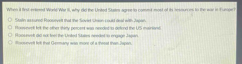 when it first entered world war ii, why did the united states agree to commit most of its resources to the war in europe?\nstalin assured roosevelt that the soviet union could deal with japan.\nroosevelt felt the other thirty percent was needed to defend the us mainland.\nroosevelt did not feel the united states needed to engage japan.\nroosevelt felt that germany was more of a threat than japan.