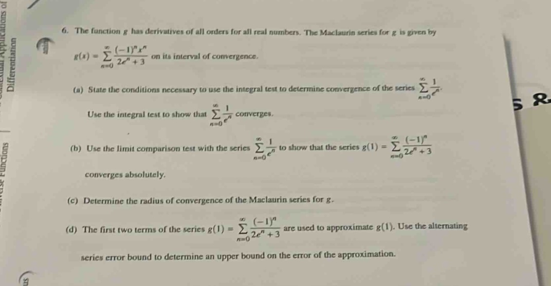 6. the function g has derivatives of all orders for all real numbers. the maclaurin series for g is given by g(x)=∑n = 0∞(−1)nxn2en+3 on its interval of convergence. (a) state the conditions necessary to use the integral test to determine convergence of the series ∑n = 0∞1en. use the integral test to show that ∑n = 0∞1en converges. (b) use the limit - comparison test with the series ∑n = 0∞1en to show that the series g(1)=∑n = 0∞(−1)n2en+3 converges absolutely. (c) determine the radius of convergence of the maclaurin series for g. (d) the first two terms of the series g(1)=∑n = 0∞(−1)n2en+3 are used to approximate g(1). use the alternating series error bound to determine an upper bound on the error of the approximation.