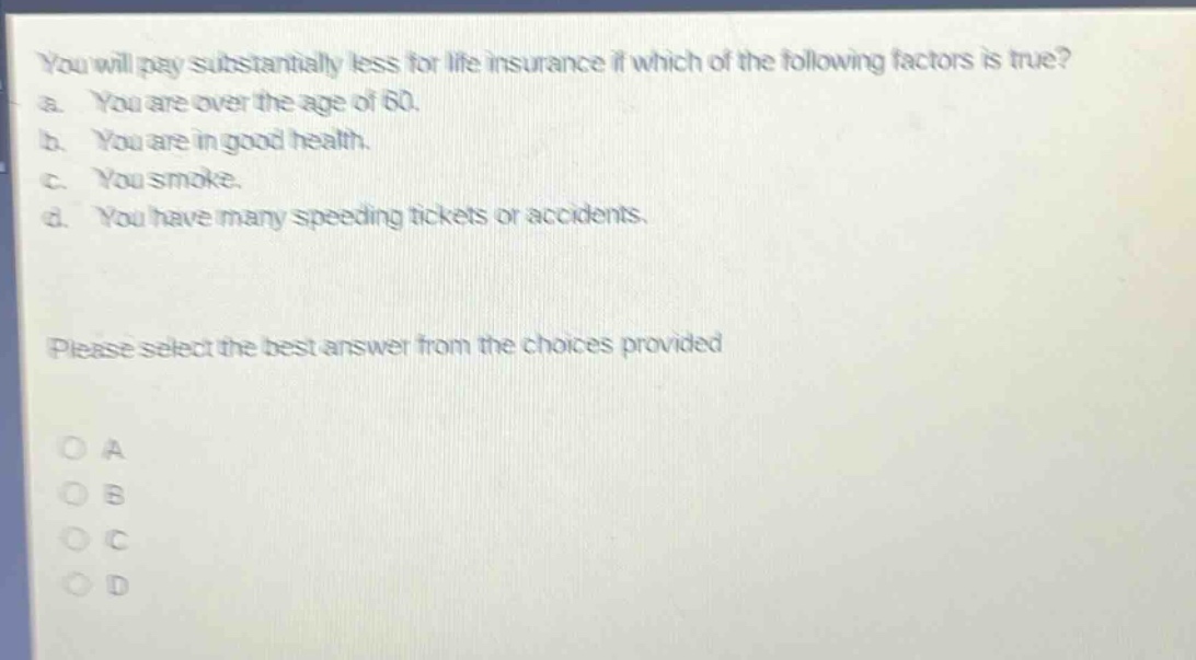 you will pay substantially less for life insurance if which of the following factors is true? a. you are over the age of 60. b. you are in good health. c. you smoke. d. you have many speeding tickets or accidents. please select the best answer from the choices provided