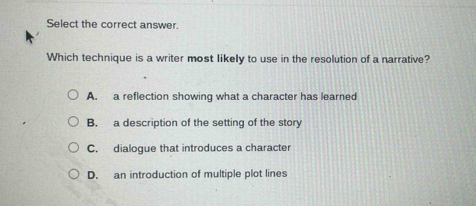 select the correct answer. which technique is a writer most likely to use in the resolution of a narrative? a. a reflection showing what a character has learned b. a description of the setting of the story c. dialogue that introduces a character d. an introduction of multiple plot lines