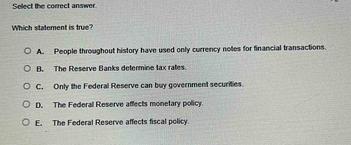 select the correct answer. which statement is true? a. people throughout history have used only currency notes for financial transactions. b. the reserve banks determine tax rates. c. only the federal reserve can buy government securities. d. the federal reserve affects monetary policy. e. the federal reserve affects fiscal policy.