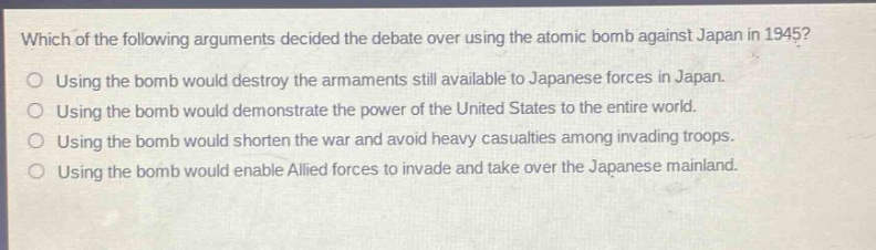 which of the following arguments decided the debate over using the atomic bomb against japan in 1945?\nusing the bomb would destroy the armaments still available to japanese forces in japan.\nusing the bomb would demonstrate the power of the united states to the entire world.\nusing the bomb would shorten the war and avoid heavy casualties among invading troops.\nusing the bomb would enable allied forces to invade and take over the japanese mainland.