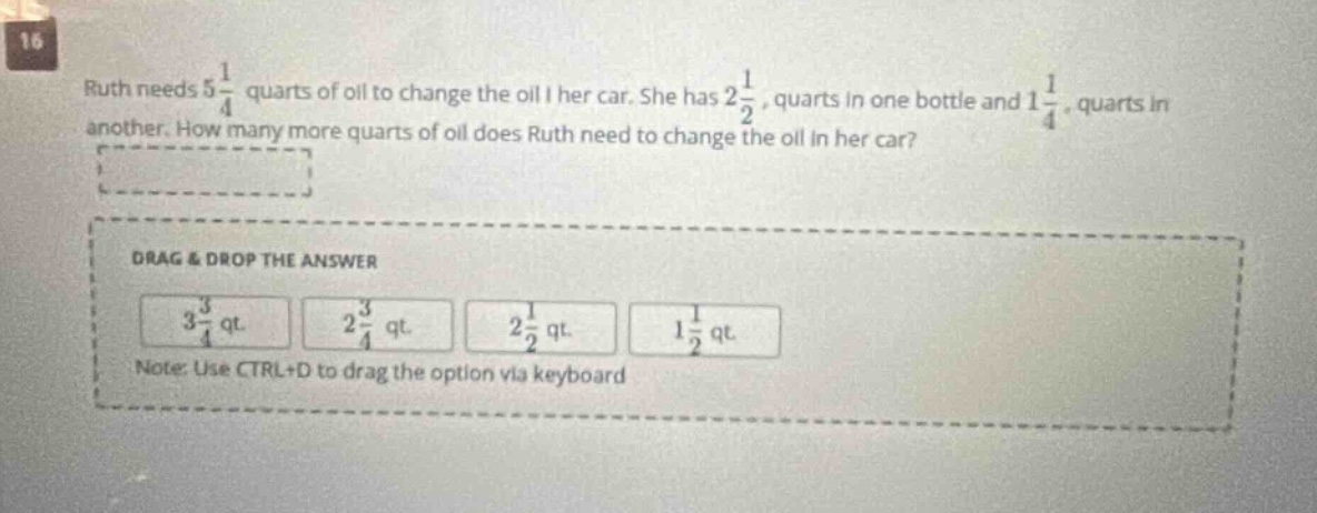 16 ruth needs 5 1/4 quarts of oil to change the oil in her car. she has 2 1/2, quarts in one bottle and 1 1/4, quarts in another. how many more quarts of oil does ruth need to change the oil in her car? drag & drop the answer 3 3/4 qt. 2 3/4 qt. 2 1/2 qt. 1 1/2 qt. note: use ctrl+d to drag the option via keyboard