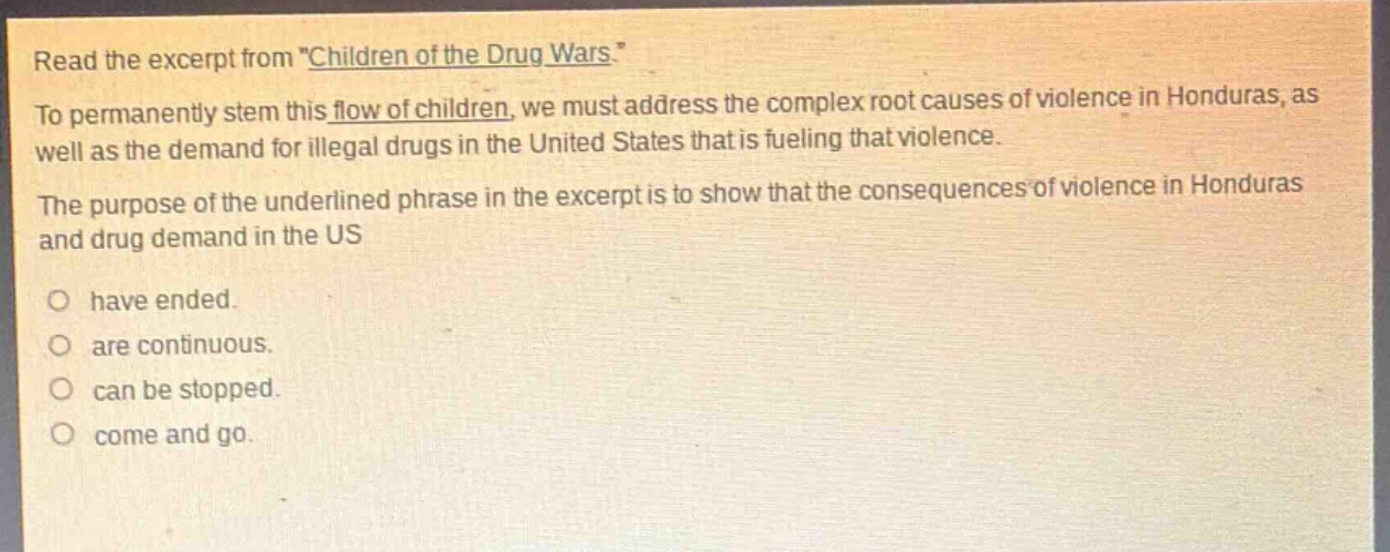read the excerpt from \children of the drug wars\. to permanently stem this flow of children, we must address the complex root causes of violence in honduras, as well as the demand for illegal drugs in the united states that is fueling that violence. the purpose of the underlined phrase in the excerpt is to show that the consequences of violence in honduras and drug demand in the us have ended. are continuous. can be stopped. come and go.