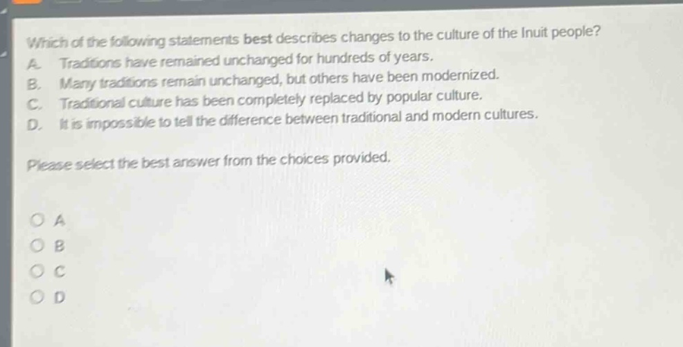 which of the following statements best describes changes to the culture of the inuit people? a. traditions have remained unchanged for hundreds of years. b. many traditions remain unchanged, but others have been modernized. c. traditional culture has been completely replaced by popular culture. d. it is impossible to tell the difference between traditional and modern cultures. please select the best answer from the choices provided.