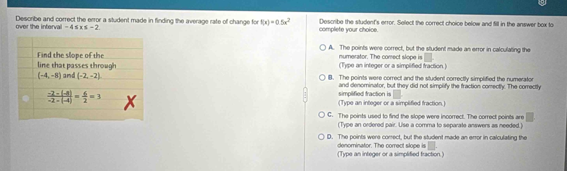describe and correct the error a student made in finding the average rate of change for f(x)=0.5x² over the interval -4≤x≤ -2. find the slope of the line that passes through (-4, -8) and (-2, -2). (-2 - (-8))/(-2 - (-4)) = 6/2 = 3 x describe the students error. select the correct choice below and fill in the answer box to complete your choice. a. the points were correct, but the student made an error in calculating the numerator. the correct slope is. (type an integer or a simplified fraction.) b. the points were correct and the student correctly simplified the numerator and denominator, but they did not simplify the fraction correctly. the correctly simplified fraction is. (type an integer or a simplified fraction.) c. the points used to find the slope were incorrect. the correct points are. (type an ordered pair. use a comma to separate answers as needed.) d. the points were correct, but the student made an error in calculating the denominator. the correct slope is. (type an integer or a simplified fraction.)