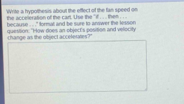 write a hypothesis about the effect of the fan speed on the acceleration of the cart. use the \if... then... because...\ format and be sure to answer the lesson question: \how does an objects position and velocity change as the object accelerates?\